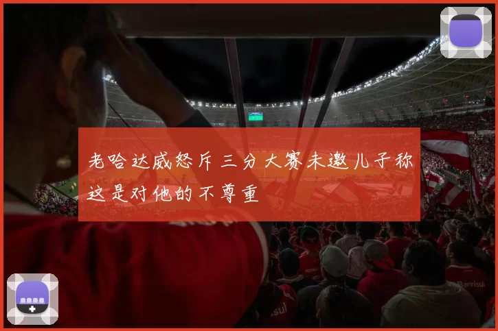老哈达威怒斥三分大赛未邀儿子称这是对他的不尊重