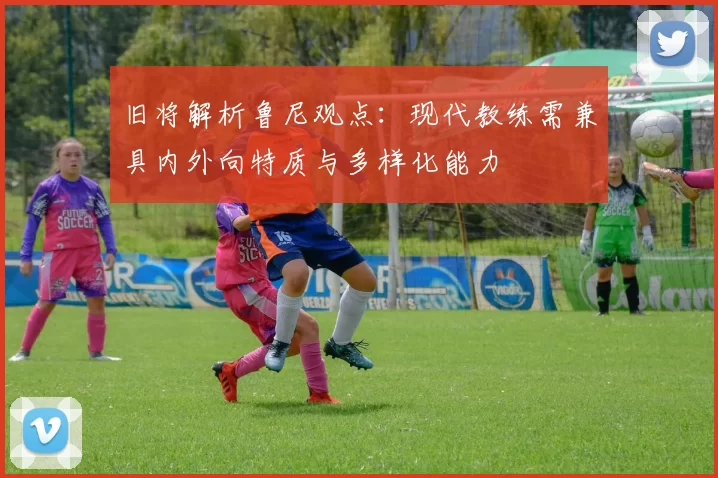旧将解析鲁尼观点：现代教练需兼具内外向特质与多样化能力