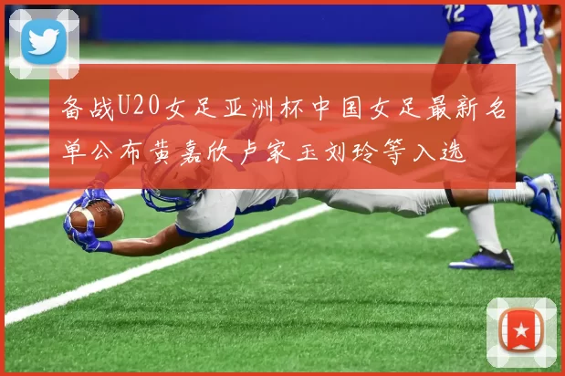 备战U20女足亚洲杯中国女足最新名单公布黄嘉欣卢家玉刘玲等入选