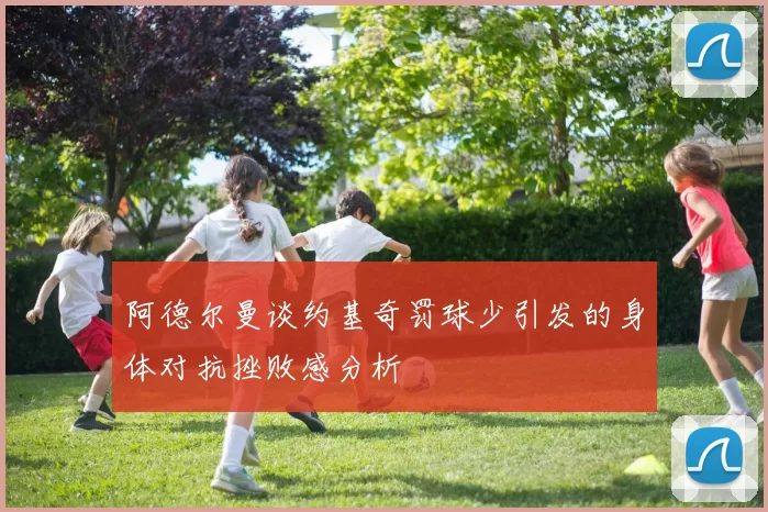 阿德尔曼谈约基奇罚球少引发的身体对抗挫败感分析