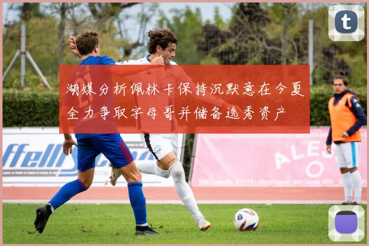 湖媒分析佩林卡保持沉默意在今夏全力争取字母哥并储备选秀资产