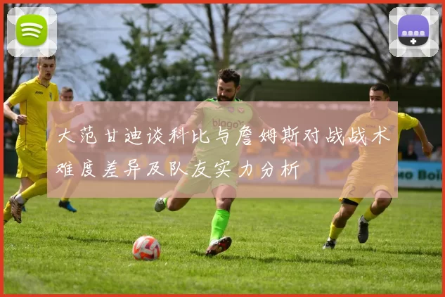 大范甘迪谈科比与詹姆斯对战战术难度差异及队友实力分析