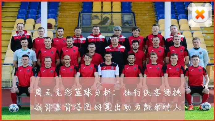 周五竞彩篮球分析：独行侠客场挑战背靠背塔图姆复出助力凯尔特人