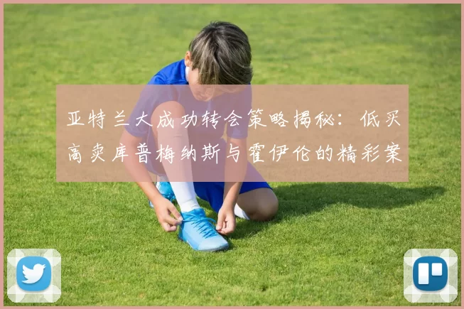 亚特兰大成功转会策略揭秘：低买高卖库普梅纳斯与霍伊伦的精彩案例