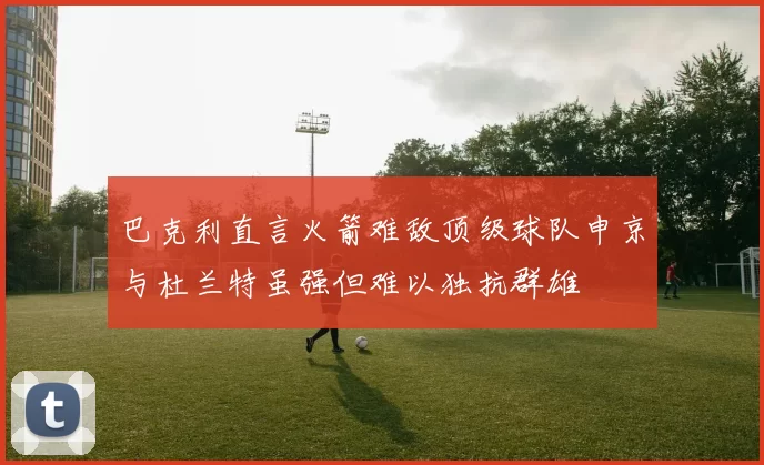 巴克利直言火箭难敌顶级球队申京与杜兰特虽强但难以独抗群雄