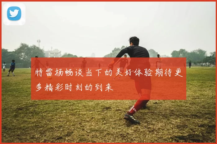 特雷杨畅谈当下的美好体验期待更多精彩时刻的到来