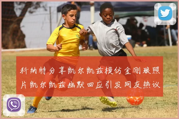 科纳特分享凯尔凯兹模仿金刚狼照片凯尔凯兹幽默回应引发网友热议