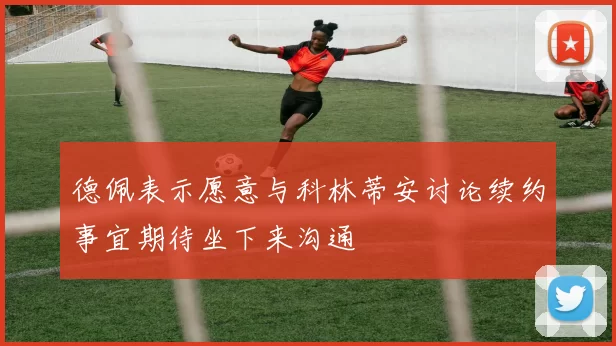 德佩表示愿意与科林蒂安讨论续约事宜期待坐下来沟通