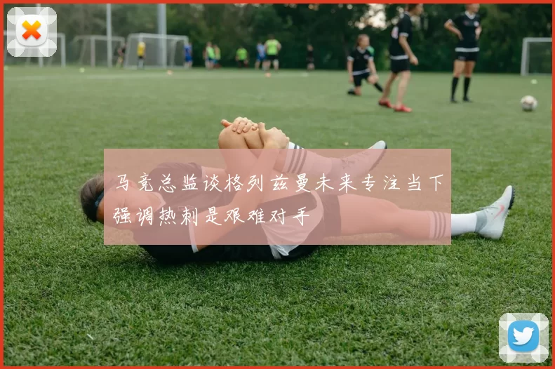 马竞总监谈格列兹曼未来专注当下强调热刺是艰难对手