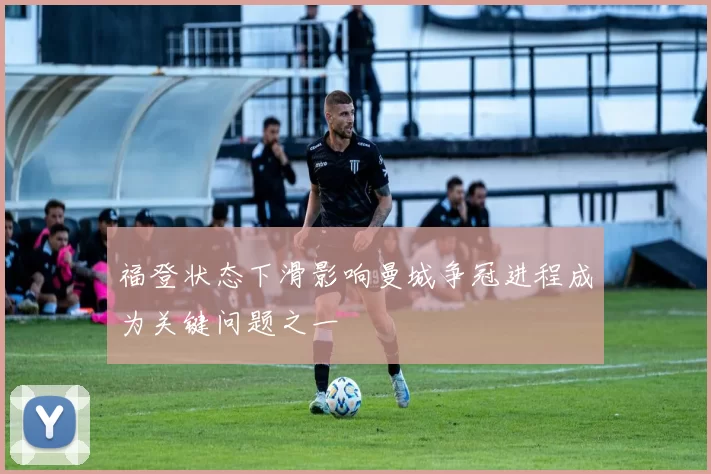 福登状态下滑影响曼城争冠进程成为关键问题之一