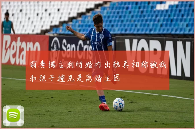 前妻揭古利特婚内出轨真相称被我和孩子撞见是离婚主因