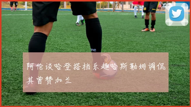 阿伦谈哈登搭档乐趣哈斯勒姆调侃其曾赞加兰