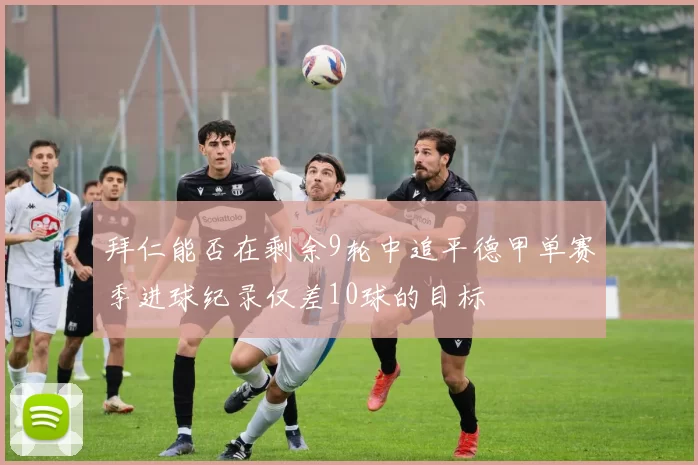 拜仁能否在剩余9轮中追平德甲单赛季进球纪录仅差10球的目标