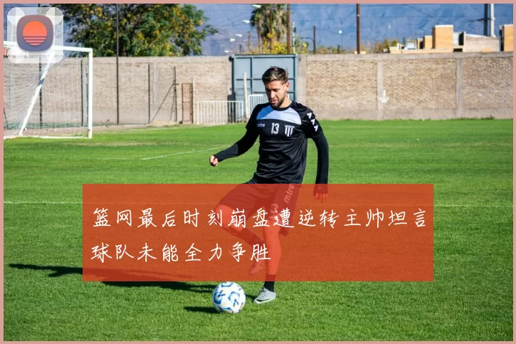 篮网最后时刻崩盘遭逆转主帅坦言球队未能全力争胜