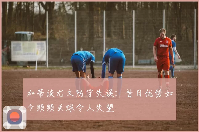 加蒂谈尤文防守失误：昔日优势如今频频丢球令人失望