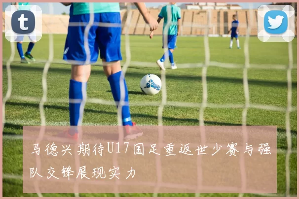 马德兴期待U17国足重返世少赛与强队交锋展现实力