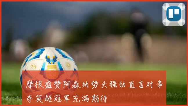 摩根盛赞阿森纳势头强劲直言对争夺英超冠军充满期待