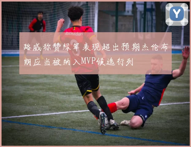 路威称赞绿军表现超出预期杰伦布朗应当被纳入MVP候选行列