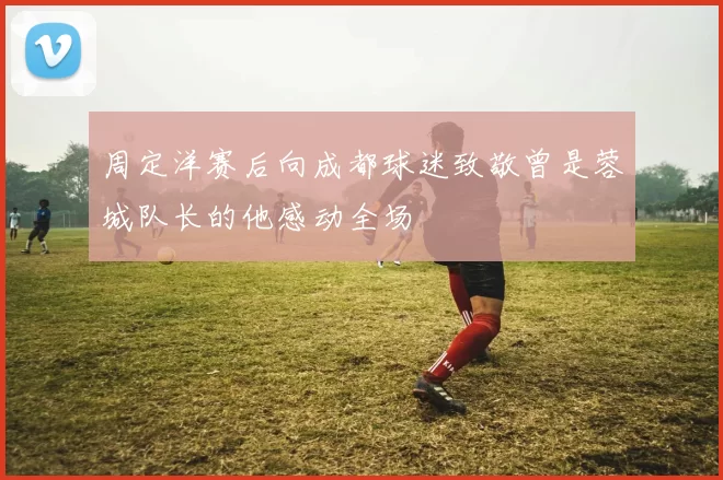 周定洋赛后向成都球迷致敬曾是蓉城队长的他感动全场