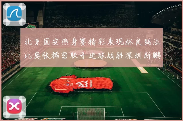 北京国安热身赛精彩表现林良铭法比奥张稀哲联手进球战胜深圳新鹏城