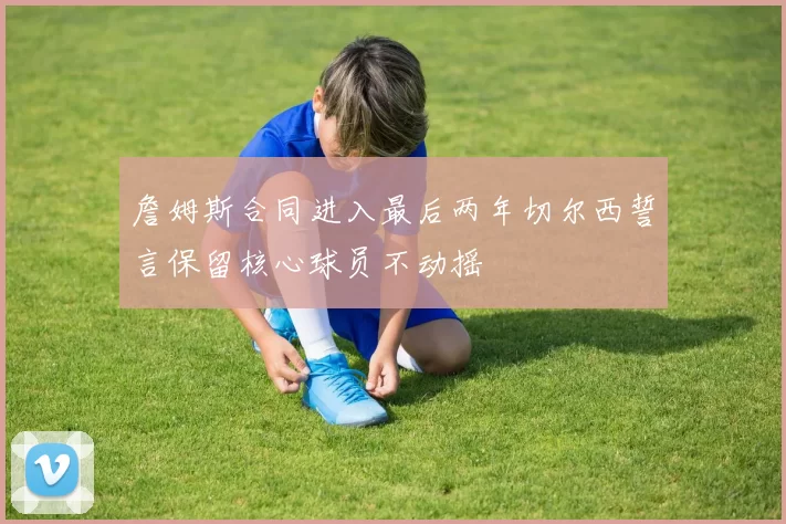 詹姆斯合同进入最后两年切尔西誓言保留核心球员不动摇