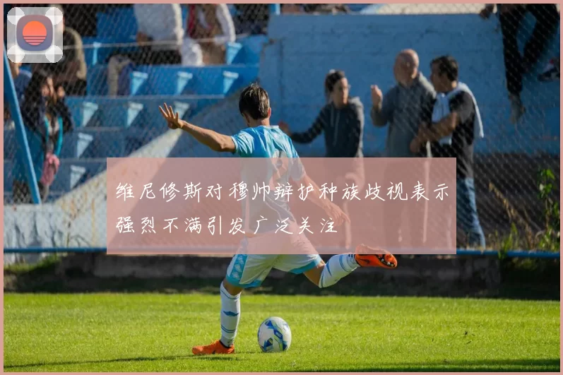 维尼修斯对穆帅辩护种族歧视表示强烈不满引发广泛关注