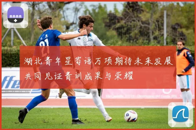 湖北青年星寄语万项期待未来发展共同见证青训成果与荣耀